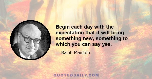 Begin each day with the expectation that it will bring something new, something to which you can say yes.