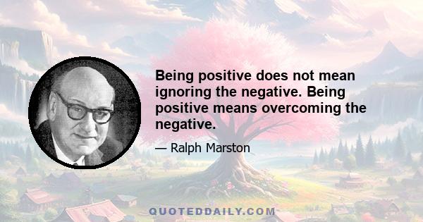 Being positive does not mean ignoring the negative. Being positive means overcoming the negative.