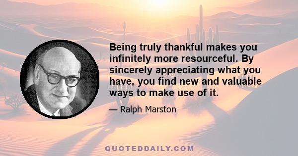 Being truly thankful makes you infinitely more resourceful. By sincerely appreciating what you have, you find new and valuable ways to make use of it.