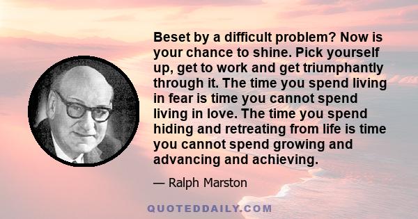 Beset by a difficult problem? Now is your chance to shine. Pick yourself up, get to work and get triumphantly through it. The time you spend living in fear is time you cannot spend living in love. The time you spend