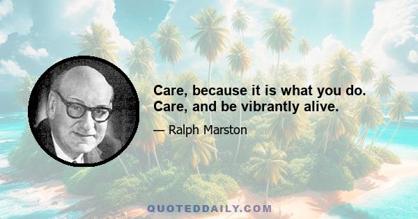 Care, because it is what you do. Care, and be vibrantly alive.