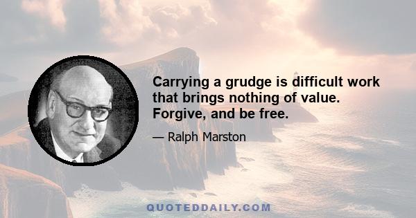 Carrying a grudge is difficult work that brings nothing of value. Forgive, and be free.