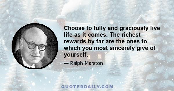 Choose to fully and graciously live life as it comes. The richest rewards by far are the ones to which you most sincerely give of yourself.