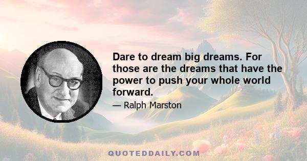 Dare to dream big dreams. For those are the dreams that have the power to push your whole world forward.