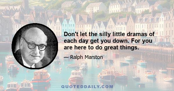 Don't let the silly little dramas of each day get you down. For you are here to do great things.