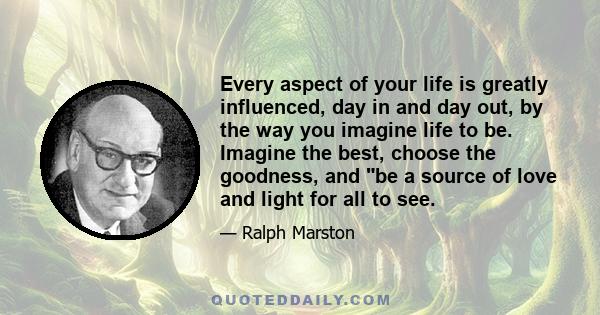 Every aspect of your life is greatly influenced, day in and day out, by the way you imagine life to be. Imagine the best, choose the goodness, and be a source of love and light for all to see.