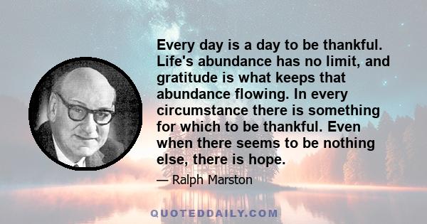 Every day is a day to be thankful. Life's abundance has no limit, and gratitude is what keeps that abundance flowing. In every circumstance there is something for which to be thankful. Even when there seems to be