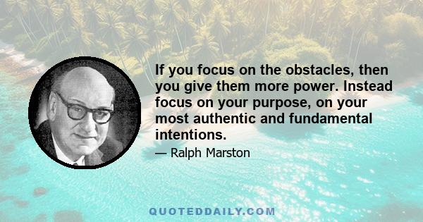 If you focus on the obstacles, then you give them more power. Instead focus on your purpose, on your most authentic and fundamental intentions.