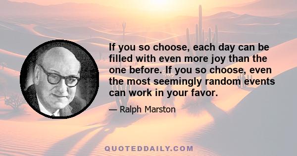 If you so choose, each day can be filled with even more joy than the one before. If you so choose, even the most seemingly random events can work in your favor.