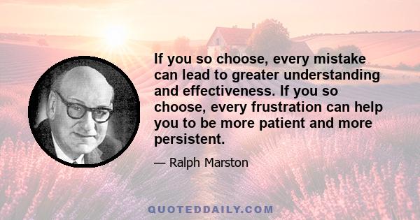 If you so choose, every mistake can lead to greater understanding and effectiveness. If you so choose, every frustration can help you to be more patient and more persistent.