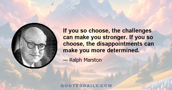 If you so choose, the challenges can make you stronger. If you so choose, the disappointments can make you more determined.