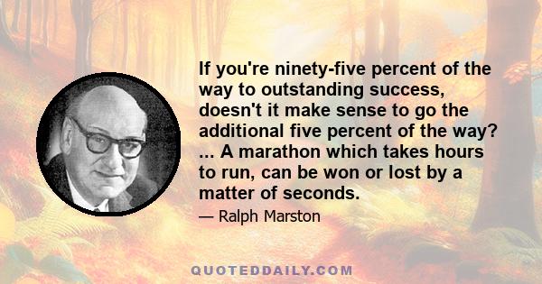 If you're ninety-five percent of the way to outstanding success, doesn't it make sense to go the additional five percent of the way? ... A marathon which takes hours to run, can be won or lost by a matter of seconds.