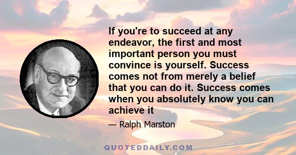 If you're to succeed at any endeavor, the first and most important person you must convince is yourself. Success comes not from merely a belief that you can do it. Success comes when you absolutely know you can achieve