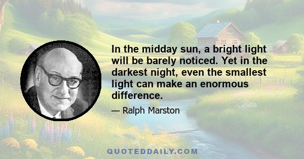 In the midday sun, a bright light will be barely noticed. Yet in the darkest night, even the smallest light can make an enormous difference.