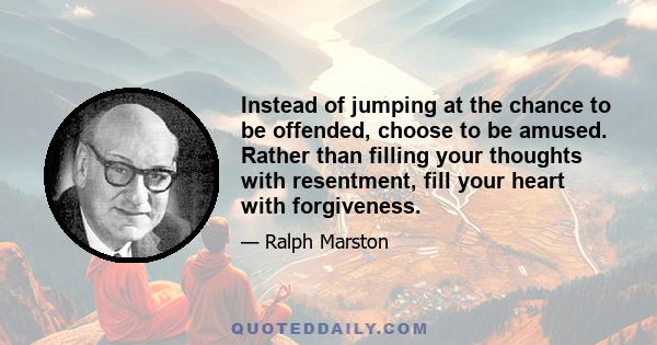 Instead of jumping at the chance to be offended, choose to be amused. Rather than filling your thoughts with resentment, fill your heart with forgiveness.