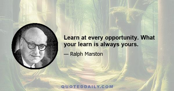 Learn at every opportunity. What your learn is always yours.