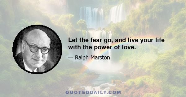 Let the fear go, and live your life with the power of love.