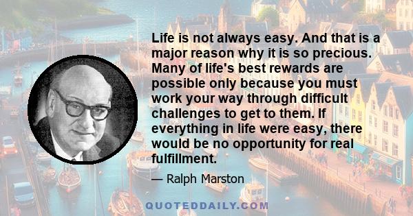 Life is not always easy. And that is a major reason why it is so precious. Many of life's best rewards are possible only because you must work your way through difficult challenges to get to them. If everything in life