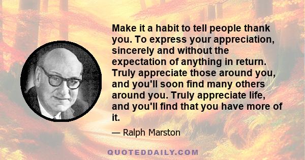 Make it a habit to tell people thank you. To express your appreciation, sincerely and without the expectation of anything in return. Truly appreciate those around you, and you'll soon find many others around you. Truly