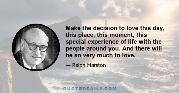 Make the decision to love this day, this place, this moment, this special experience of life with the people around you. And there will be so very much to love.