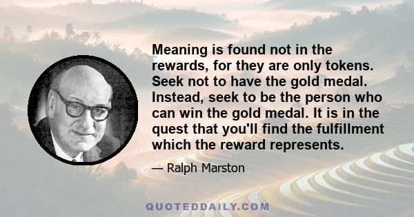 Meaning is found not in the rewards, for they are only tokens. Seek not to have the gold medal. Instead, seek to be the person who can win the gold medal. It is in the quest that you'll find the fulfillment which the