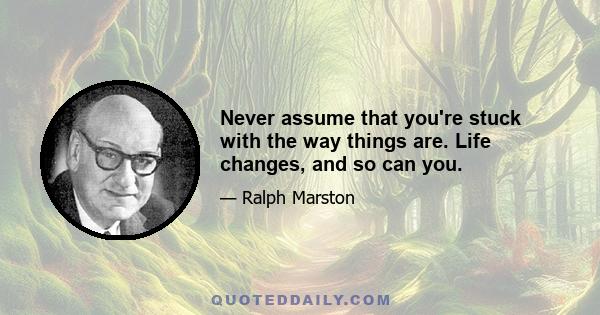 Never assume that you're stuck with the way things are. Life changes, and so can you.