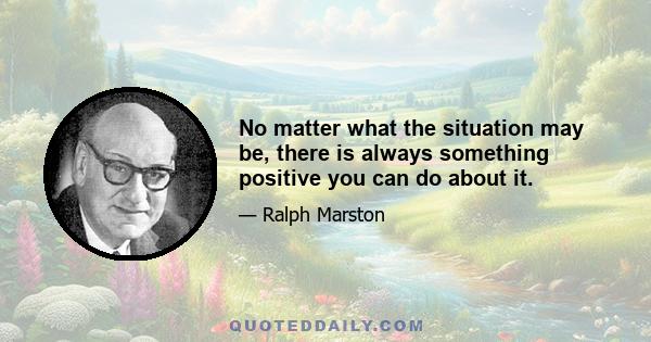 No matter what the situation may be, there is always something positive you can do about it.