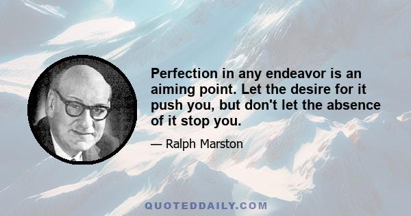 Perfection in any endeavor is an aiming point. Let the desire for it push you, but don't let the absence of it stop you.