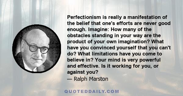 Perfectionism is really a manifestation of the belief that one's efforts are never good enough. Imagine: How many of the obstacles standing in your way are the product of your own imagination? What have you convinced