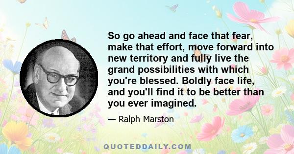 So go ahead and face that fear, make that effort, move forward into new territory and fully live the grand possibilities with which you're blessed. Boldly face life, and you'll find it to be better than you ever