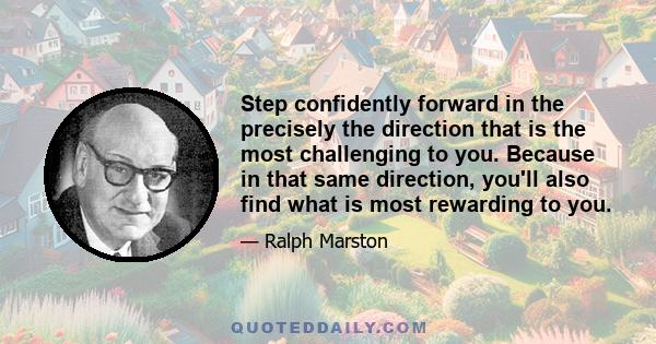 Step confidently forward in the precisely the direction that is the most challenging to you. Because in that same direction, you'll also find what is most rewarding to you.