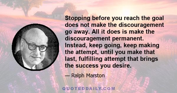 Stopping before you reach the goal does not make the discouragement go away. All it does is make the discouragement permanent. Instead, keep going, keep making the attempt, until you make that last, fulfilling attempt