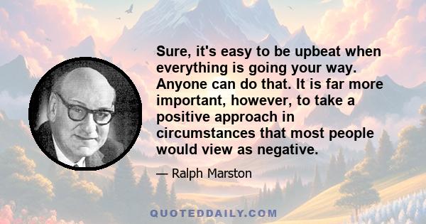 Sure, it's easy to be upbeat when everything is going your way. Anyone can do that. It is far more important, however, to take a positive approach in circumstances that most people would view as negative.