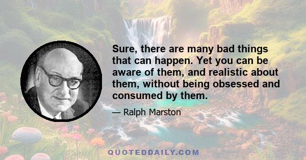 Sure, there are many bad things that can happen. Yet you can be aware of them, and realistic about them, without being obsessed and consumed by them.