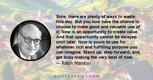 Sure, there are plenty of ways to waste this day. But you now have the chance to choose to make good and valuable use of it. Now is an opportunity to create value. And that opportunity cannot be delayed until later. Now 