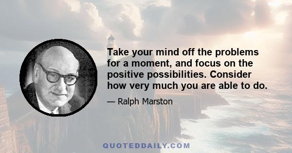 Take your mind off the problems for a moment, and focus on the positive possibilities. Consider how very much you are able to do.