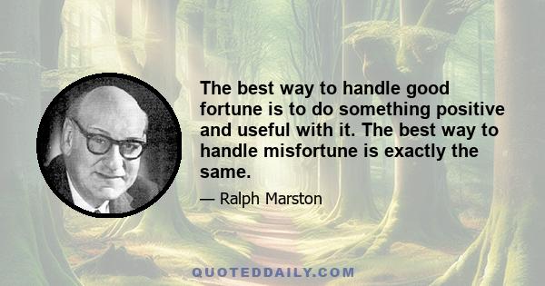 The best way to handle good fortune is to do something positive and useful with it. The best way to handle misfortune is exactly the same.