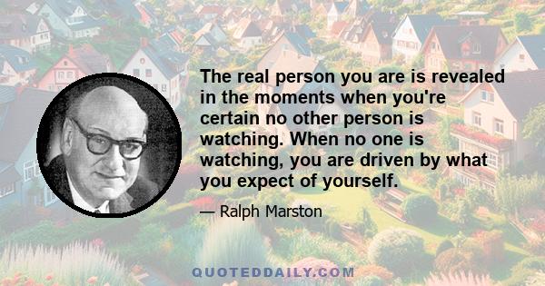 The real person you are is revealed in the moments when you're certain no other person is watching. When no one is watching, you are driven by what you expect of yourself.