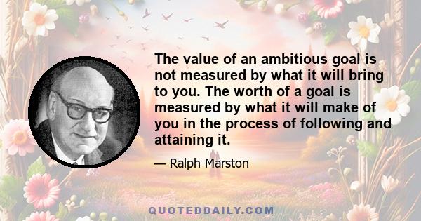 The value of an ambitious goal is not measured by what it will bring to you. The worth of a goal is measured by what it will make of you in the process of following and attaining it.