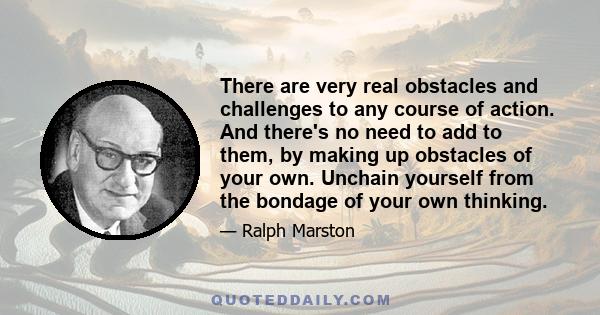 There are very real obstacles and challenges to any course of action. And there's no need to add to them, by making up obstacles of your own. Unchain yourself from the bondage of your own thinking.