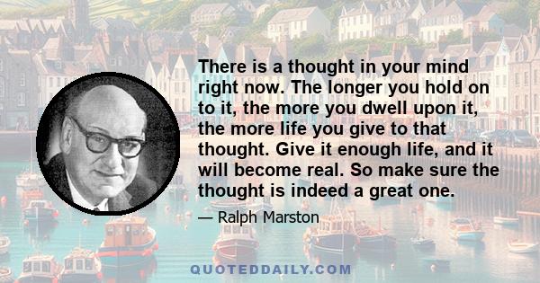 There is a thought in your mind right now. The longer you hold on to it, the more you dwell upon it, the more life you give to that thought. Give it enough life, and it will become real. So make sure the thought is