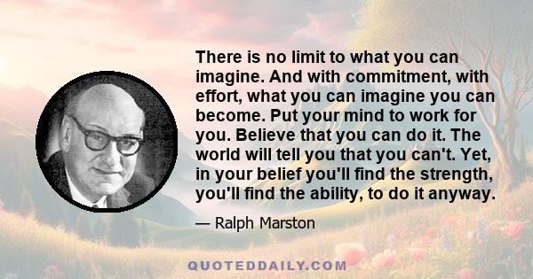 There is no limit to what you can imagine. And with commitment, with effort, what you can imagine you can become. Put your mind to work for you. Believe that you can do it. The world will tell you that you can't. Yet,