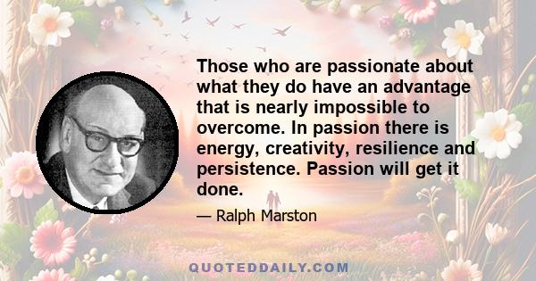 Those who are passionate about what they do have an advantage that is nearly impossible to overcome. In passion there is energy, creativity, resilience and persistence. Passion will get it done.