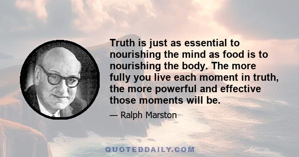 Truth is just as essential to nourishing the mind as food is to nourishing the body. The more fully you live each moment in truth, the more powerful and effective those moments will be.