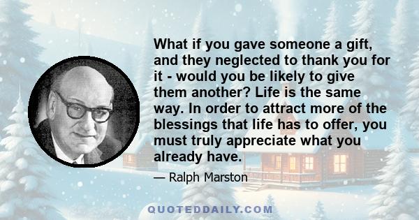 What if you gave someone a gift, and they neglected to thank you for it - would you be likely to give them another? Life is the same way. In order to attract more of the blessings that life has to offer, you must truly