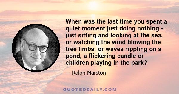 When was the last time you spent a quiet moment just doing nothing - just sitting and looking at the sea, or watching the wind blowing the tree limbs, or waves rippling on a pond, a flickering candle or children playing 