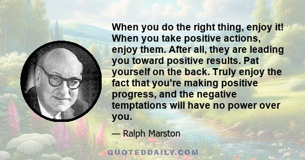 When you do the right thing, enjoy it! When you take positive actions, enjoy them. After all, they are leading you toward positive results. Pat yourself on the back. Truly enjoy the fact that you're making positive