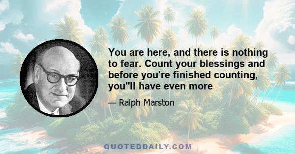 You are here, and there is nothing to fear. Count your blessings and before you're finished counting, youll have even more