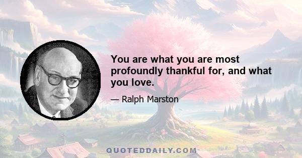 You are what you are most profoundly thankful for, and what you love.