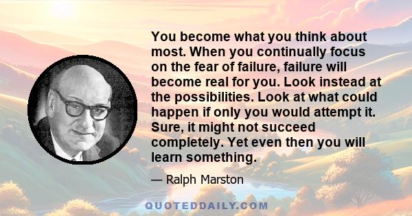 You become what you think about most. When you continually focus on the fear of failure, failure will become real for you. Look instead at the possibilities. Look at what could happen if only you would attempt it. Sure, 